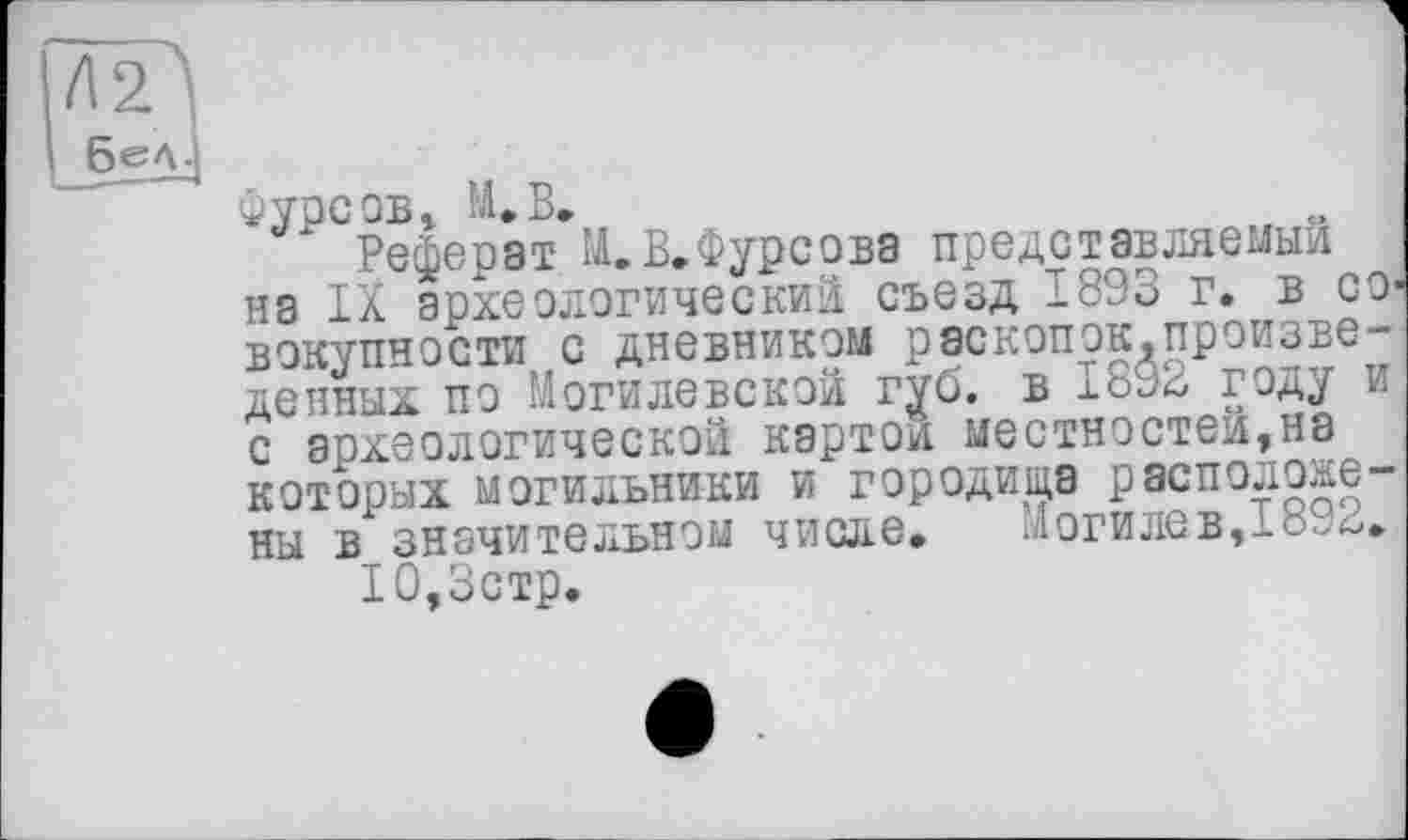 ﻿Фурсов, М.В.
Реферат М.В.Фурсова представляемый на IX археологический съезд 1893 г. в совокупности с дневником раскопок,произведенных по Могилевской губ. в 1892 году и с археологической картой местностей,на которых могильники и городища расположены в значительном числе. Могилев,1892.
10,3стр.